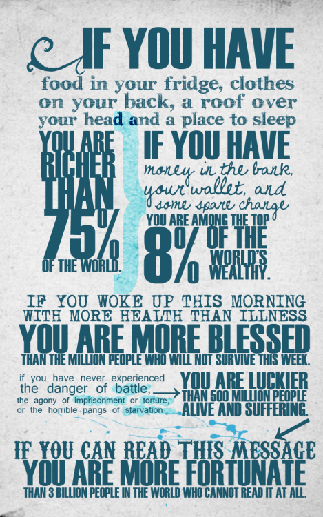 If you have food in your fridge, clothes on your back, a roof over your head and a place to sleep you are richer than 75% of the world.
If you have money in the bank, your wallet, and some spare change you are among the top 8% of the wordl’s wealthy.
If you woke up this morning with more health than illness you are more blessed than the million people who will not survive this week.
If you have never experienced the danger of battle, the agony of imprisonment or torture, or the horrible pangs of starvation vou are luckier than 500 million people alive and suffering.
If you can read this message you are more fortunate than 3 billion people in the world who cannot read it at all.
(via bitchville)