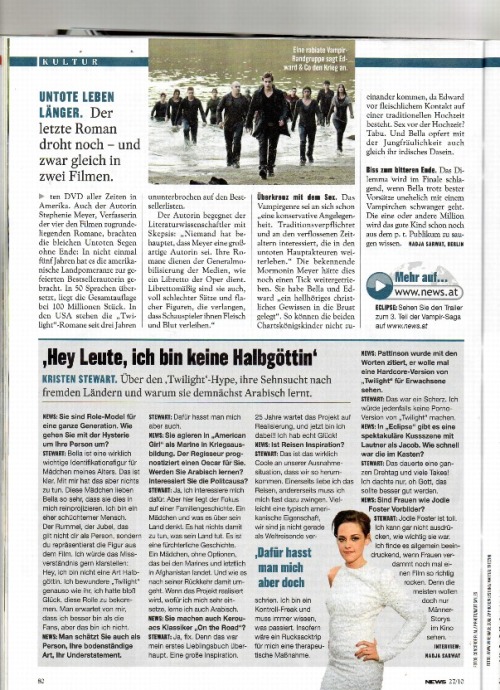 That&#8217;s a short interview with I found in the austrian magazine &#8220;News&#8221;. I translated it. Hope it&#8217;s not too bad. “Hey guys, I’m no demi-godess.”   Kristen Stewart. About the “Twilight” hype, her desire to visit foreign countries and why she’s gonna learn arabic in the near future.   News: You are role model for a whole generation. How do you deal with all the hysteria concerning your person? Stewart: Girls my age identify with Bella, that’s obvious. But that has nothing to do with me. These girls love Bella so much they project that onto me. I’m a rather shy person. All this hype and euphoria is not about me, but about the person I represent in the movie. I would like to clear that up: Hey, I’m not some kind of demi-godess. I adore “Twilight” as much as you do. I was just lucky enough to get the role. I’m expected o be better than the fans but I’m not.   News: They also love you as a person, your understatement and that you’re down to earth . Stewart: People also hate me for that.   News: In “American Girl” you play a marine in training. The director predicts an Academy Award for you. Will you learn how to speak arabic? Are you interested in politics? Stewart: Yeah, I’m very interested in that. But the focus in this story lies on a family. A girl and what she thinks about her country. It has nothing to do with what her homecountry does. It’s a tragic story. A girl without any options joins the marines and eventually lands in Afghanistan. And it’s also about how she deals with this after her return. If they are actually  gonna go through with the project then I’d love to learn arabic.   News: You are also a part of Kerouacs classic “On the Road”? Stewart. Yes, for sure because that was my first favourite book. A great inspiration. For 25 years now the projects awais realization and I’m a part of it!! I’m really lucky!   News: Is traveling an inspiration for you? Stewart: That’s what’s really cool about these exceptional circumstances. We travel a lot. On the one hand  I love traveling, on the other hand I nearly have to force myself to do it. Maybe that’s chracteristical for Americans since we aren’t exactly known as globetrotters. I’m a control freak and I always have to know what’s happening. I think backpacking would be therapeutic for me.    News: Pattinson was quoted that be would love to see a hardcore version of “twilight” for adult eyes only. Stewart: He was just kidding. I, for one, wouldn’t do a porn version of “Twilight”.   News: In “Eclipse” there’s this one spectacular kissing scene with Taylor as Jacob. Did it take you long to shoot that? Stewart: It took the whole day. I just thought: Oh god this better be good.   News: Are women like Jodie Forst role models for you? Stewart: Jodie Foster’s great. I can’t even express how important she was for me. I think it’s impressive in general if women rock a movie. Because most people just want to see stories about men. 