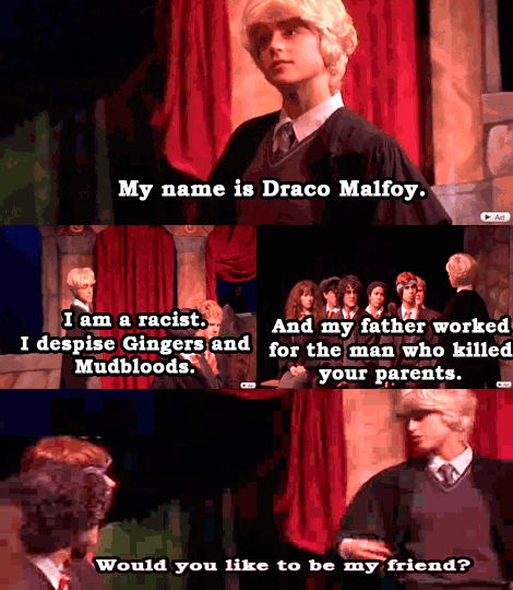 GIF. My name is Draco Malfoy. I am a racist. I despise Gingers and Mudbloods. And my father worked for the man who killed your parents. Would you like to be my friend?