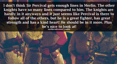 I don’t think Sir Percival gets enough lines in Merlin. The other knights have so many lines compared to him. The knights are hardly in it anyways and it just seems like Percival is there to follow all of the others, but he is a great fighter, has great strength and has a kind heart! He should be in it more. Plus he’s nice to look at! Suggested by fuckyeahsirpercival.